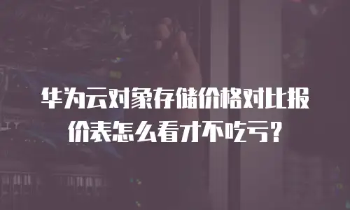 华为云对象存储价格对比报价表怎么看才不吃亏？
