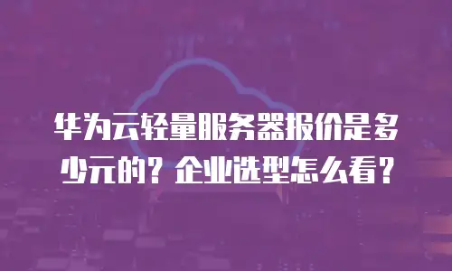 华为云轻量服务器报价是多少元的？企业选型怎么看？
