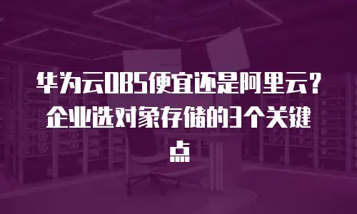 华为云OBS便宜还是阿里云？企业选对象存储的3个关键点