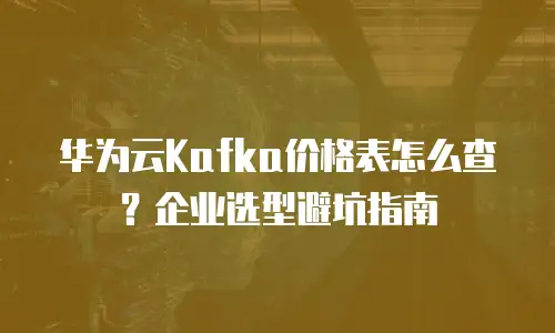 华为云Kafka价格表怎么查？企业选型避坑指南