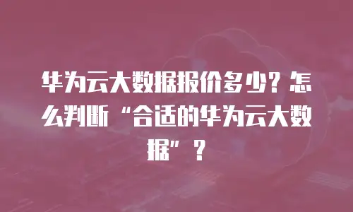 华为云大数据报价多少？怎么判断&ldquo;合适的华为云大数据&rdquo;？