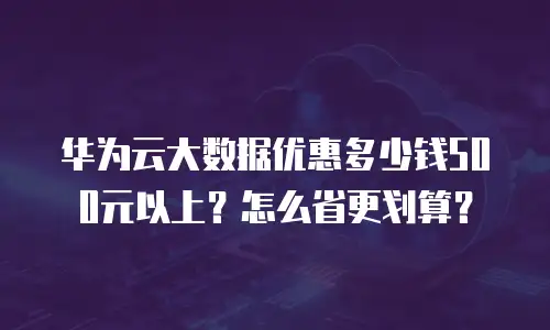 华为云大数据优惠多少钱500元以上？怎么省更划算？