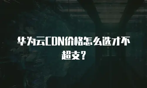 华为云CDN价格怎么选才不超支？