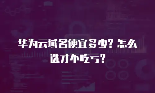 华为云域名便宜多少？怎么选才不吃亏？