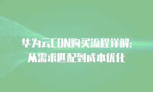 华为云CDN购买流程详解：从需求匹配到成本优化