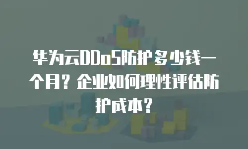 华为云DDoS防护多少钱一个月？企业如何理性评估防护成本？