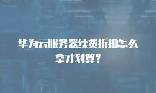 华为云服务器续费折扣怎么拿才划算？