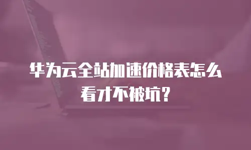华为云全站加速价格表怎么看才不被坑？