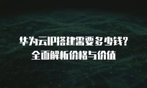 华为云IP搭建需要多少钱？全面解析价格与价值