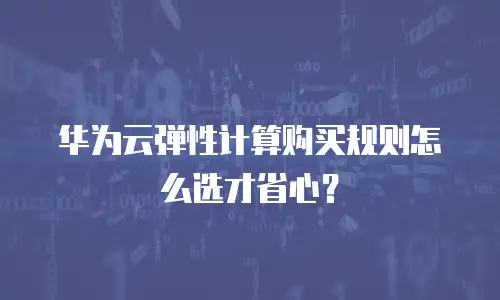 华为云弹性计算购买规则怎么选才省心？