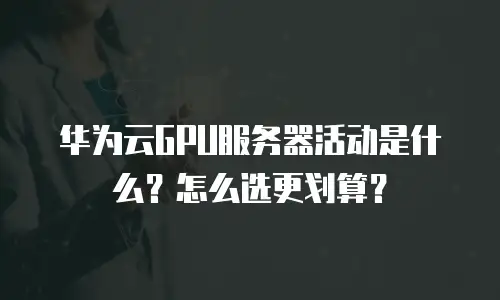 华为云GPU服务器活动是什么？怎么选更划算？