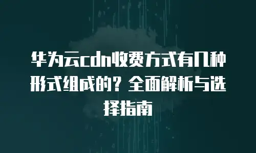 华为云cdn收费方式有几种形式组成的？全面解析与选择指南