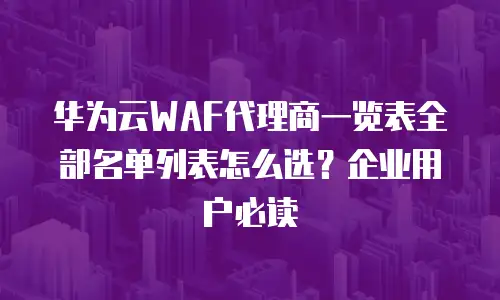 华为云WAF代理商一览表全部名单列表怎么选？企业用户必读