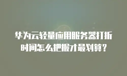 华为云轻量应用服务器打折时间怎么把握才最划算？