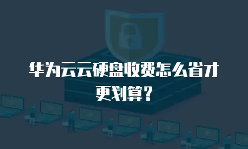 华为云云硬盘收费怎么省才更划算？