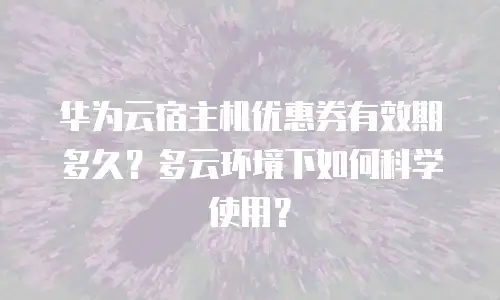 华为云宿主机优惠券有效期多久？多云环境下如何科学使用？
