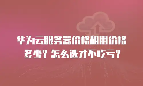 华为云服务器价格租用价格多少？怎么选才不吃亏？