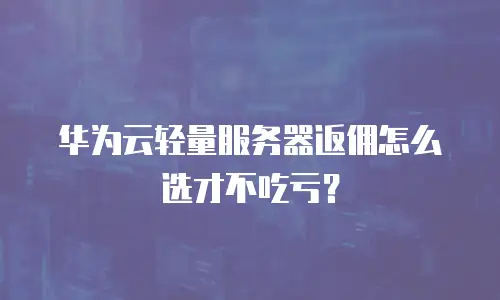 华为云轻量服务器返佣怎么选才不吃亏？