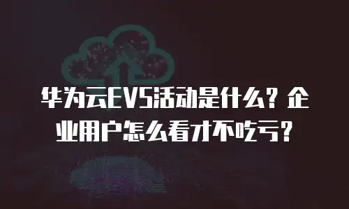 华为云EVS活动是什么？企业用户怎么看才不吃亏？