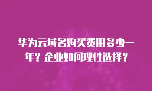 华为云域名购买费用多少一年？企业如何理性选择？