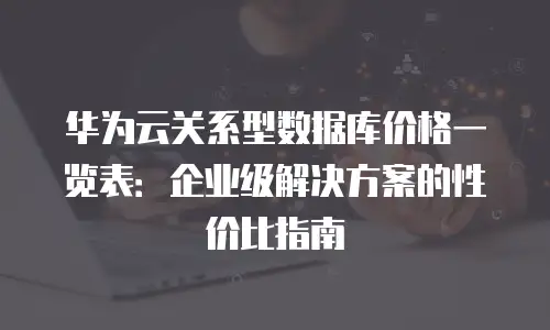 华为云关系型数据库价格一览表：企业级解决方案的性价比指南
