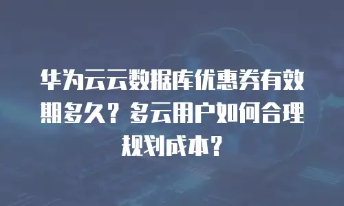 华为云云数据库优惠券有效期多久？多云用户如何合理规划成本？
