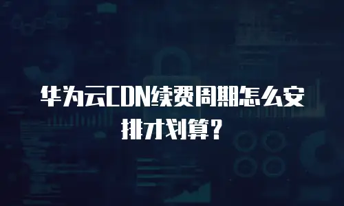 华为云CDN续费周期怎么安排才划算？