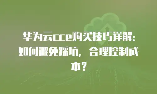 华为云cce购买技巧详解：如何避免踩坑，合理控制成本？