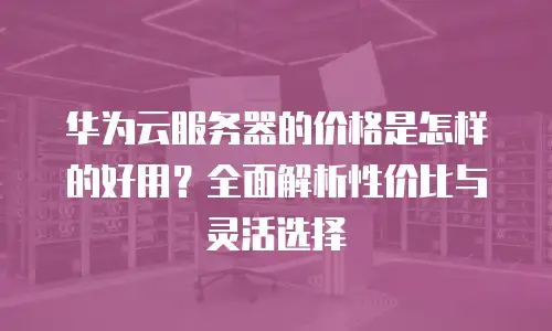 华为云服务器的价格是怎样的好用？全面解析性价比与灵活选择