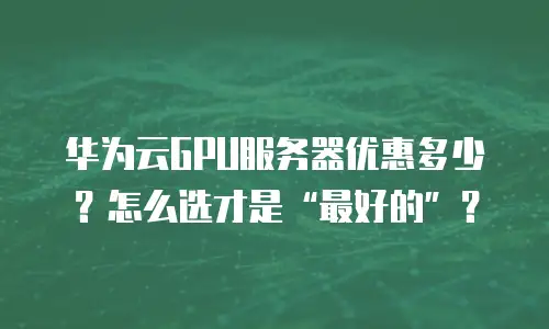 华为云GPU服务器优惠多少？怎么选才是“最好的”？