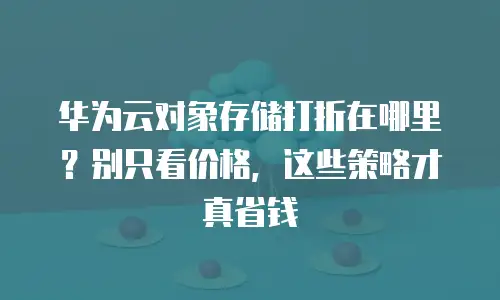 华为云对象存储打折在哪里？别只看价格，这些策略才真省钱