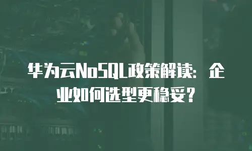 华为云NoSQL政策解读：企业如何选型更稳妥？