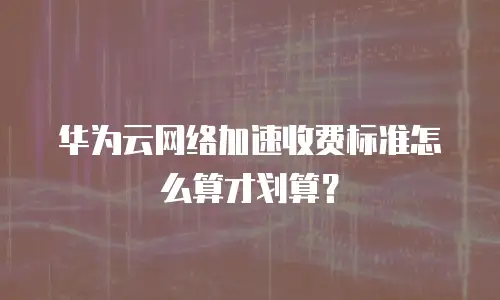 华为云网络加速收费标准怎么算才划算？