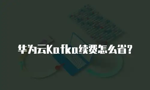 华为云Kafka续费怎么省？