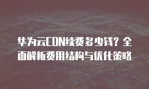 华为云CDN续费多少钱？全面解析费用结构与优化策略