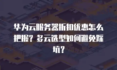 华为云服务器折扣优惠怎么把握？多云选型如何避免踩坑？