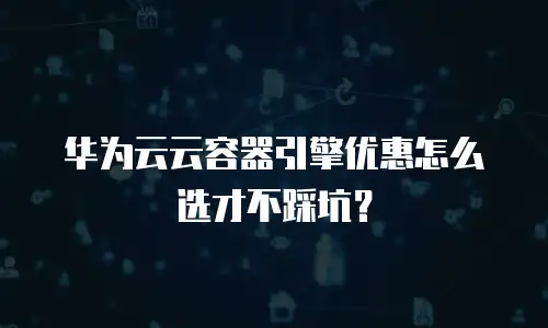 华为云云容器引擎优惠怎么选才不踩坑？