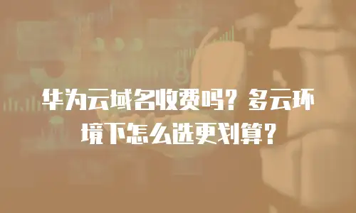 华为云域名收费吗？多云环境下怎么选更划算？