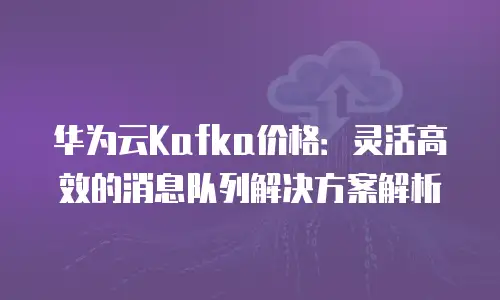 华为云Kafka价格：灵活高效的消息队列解决方案解析