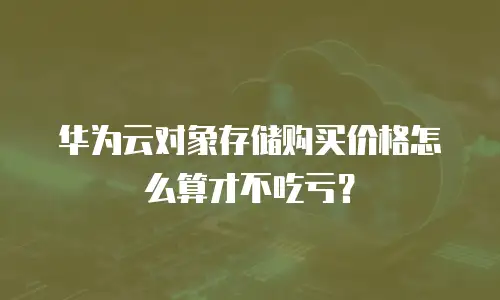 华为云对象存储购买价格怎么算才不吃亏？
