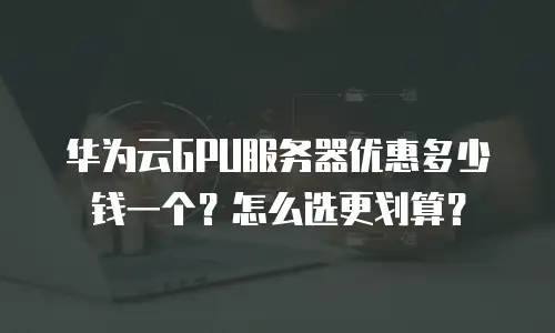 华为云GPU服务器优惠多少钱一个？怎么选更划算？