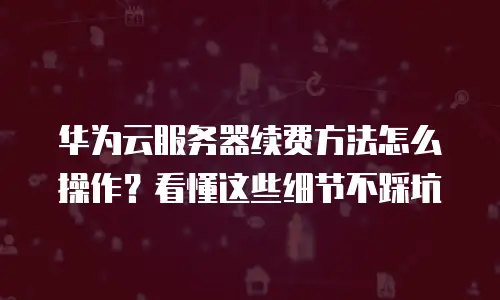 华为云服务器续费方法怎么操作？看懂这些细节不踩坑