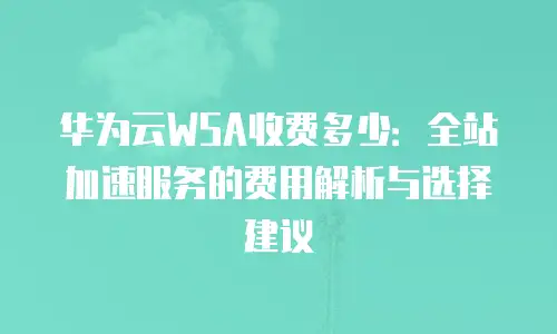 华为云WSA收费多少：全站加速服务的费用解析与选择建议