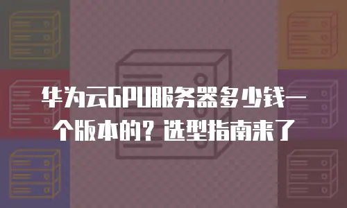 华为云GPU服务器多少钱一个版本的？选型指南来了