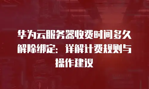 华为云服务器收费时间多久解除绑定：详解计费规则与操作建议