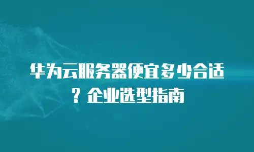 华为云服务器便宜多少合适？企业选型指南