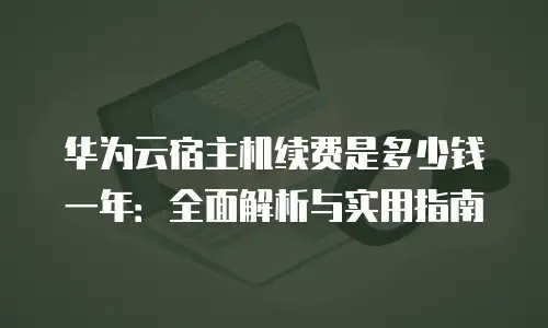 华为云宿主机续费是多少钱一年：全面解析与实用指南
