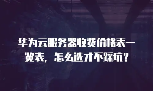 华为云服务器收费价格表一览表，怎么选才不踩坑？