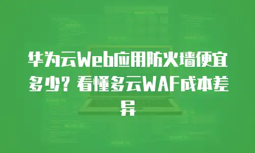 华为云Web应用防火墙便宜多少？看懂多云WAF成本差异