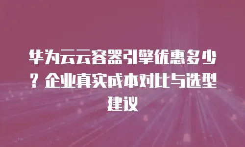 华为云云容器引擎优惠多少？企业真实成本对比与选型建议